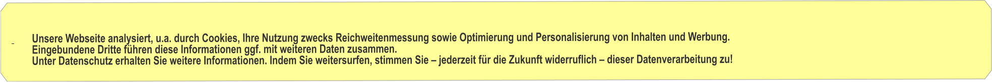 Unsere Webseite analysiert, u.a. durch Cookies, Ihre Nutzung zwecks Reichweitenmessung sowie Optimierung und Personalisierung von Inhalten und Werbung.          Eingebundene Dritte fhren diese Informationen ggf. mit weiteren Daten zusammen.          Unter Datenschutz erhalten Sie weitere Informationen. Indem Sie weitersurfen, stimmen Sie  jederzeit fr die Zukunft widerruflich  dieser Datenverarbeitung zu!