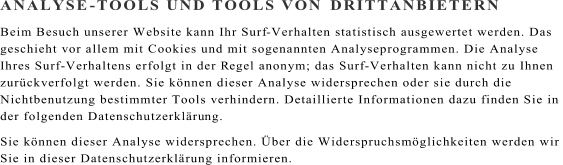 ANALYSE - TOOLS UND TOOLS VON  DRITTANBIETERN Beim Besuch unserer Website kann Ihr Surf - Verhalten statistisch ausgewertet werden. Das  geschieht vor allem mit Cookies und mit sogenannten Analyseprogrammen. Die Analyse  Ihres Surf - Verhaltens erfolgt in der R egel anonym; das Surf - Verhalten kann nicht zu Ihnen  zurckverfolgt werden. Sie knnen dieser Analyse widersprechen oder sie durch die  Nichtbenutzung bestimmter Tools verhindern. Detaillierte Informationen dazu finden Sie in  der folgenden Datenschutzerklru ng. Sie knnen dieser Analyse widersprechen. ber die Widerspruchsmglichkeiten werden wir  Sie in dieser Datenschutzerklrung informieren.