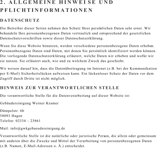 2. ALLGEMEINE HINWEI SE UND  PFLICHTINFORMATIONEN DATENSCHUTZ Die Betreiber dieser Seiten nehmen den Schutz Ihrer pers nlichen Daten sehr ernst. Wir  behandeln Ihre personenbezogenen Daten vertraulich und entsprechend der gesetzlichen  Datenschutzvorschriften sowie dieser Datenschutzerklrung. Wenn Sie diese Website benutzen, werden verschiedene personenbezogene Daten erhobe n.  Personenbezogene Daten sind Daten, mit denen Sie persnlich identifiziert werden knnen.  Die vorliegende Datenschutzerklrung erlutert, welche Daten wir erheben und wofr wir  sie nutzen. Sie erlutert auch, wie und zu welchem Zweck das geschieht. Wir w eisen darauf hin, dass die Datenbertragung im Internet (z.B. bei der Kommunikation  per E - Mail) Sicherheitslcken aufweisen kann. Ein lckenloser Schutz der Daten vor dem  Zugriff durch Dritte ist nicht mglich. HINWEIS ZUR VERANTWO RTLICHEN STELLE Die veran twortliche Stelle fr die Datenverarbeitung auf dieser Website ist: Gebudereinigung Werner Kramer Dmpelstr. 6b 58093 Hagen Telefon: 02 33 4   23861 Mail: info@ gwk gebaeudereinigung.de Verantwortliche Stelle ist die natrliche oder juristische Pers on, die allein oder gemeinsam  mit anderen ber die Zwecke und Mittel der Verarbeitung von personenbezogenen Daten  (z.B. Namen, E - Mail - Adressen o. .) entscheidet.