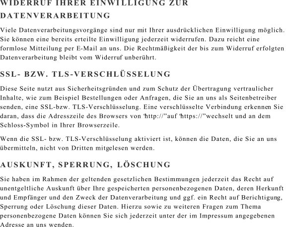 WIDERRUF IHRER EINWI LLIGUNG ZUR  DATENVERARBEITUNG Viele Datenverarbeitungsvorgnge sind nur m it Ihrer ausdrcklichen Einwilligung mglich.  Sie knnen eine bereits erteilte Einwilligung jederzeit widerrufen. Dazu reicht eine  formlose Mitteilung per E - Mail an uns. Die Rechtmigkeit der bis zum Widerruf erfolgten  Datenverarbeitung bleibt vom Widerru f unberhrt. SSL - BZW. TLS - VERSCHLSSELUNG Diese Seite nutzt aus Sicherheitsgrnden und zum Schutz der bertragung vertraulicher  Inhalte, wie zum Beispiel Bestellungen oder Anfragen, die Sie an uns als Seitenbetreiber  senden, eine SSL - bzw. TLS - Verschlsselung. Eine verschlsselte Verbindung erkenne n Sie  daran, dass die Adresszeile des Browsers von http:// auf https:// wechselt und an dem  Schloss - Symbol in Ihrer Browserzeile. Wenn die SSL - bzw. TLS - Verschlsselung aktiviert ist, knnen die Daten, die Sie an uns  bermitteln, nicht von Dritten mitg elesen werden. AUSKUNFT, SPERRUNG,  LSCHUNG Sie haben im Rahmen der geltenden gesetzlichen Bestimmungen jederzeit das Recht auf  unentgeltliche Auskunft ber Ihre gespeicherten personenbezogenen Daten, deren Herkunft  und Empfnger und den Zweck der Datenverarbeitung und ggf. ein Recht auf Berichtigun g,  Sperrung oder Lschung dieser Daten. Hierzu sowie zu weiteren Fragen zum Thema  personenbezogene Daten knnen Sie sich jederzeit unter der im Impressum angegebenen  Adresse an uns wenden.