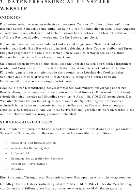 3. DATENERFASSUNG AU F UNSERER  WEBSITE COOKIES Die Internetseiten ve rwenden teilweise so genannte Cookies. Cookies richten auf Ihrem  Rechner keinen Schaden an und enthalten keine Viren. Cookies dienen dazu, unser Angebot  nutzerfreundlicher, effektiver und sicherer zu machen. Cookies sind kleine Textdateien, die  auf Ihrem R echner abgelegt werden und die Ihr Browser speichert. Die meisten der von uns verwendeten Cookies sind so genannte Session - Cookies. Sie  werden nach Ende Ihres Besuchs automatisch gelscht. Andere Cookies bleiben auf Ihrem  Endgert gespeichert bis Sie die se lschen. Diese Cookies ermglichen es uns, Ihren  Browser beim nchsten Besuch wiederzuerkennen. Sie knnen Ihren Browser so einstellen, dass Sie ber das Setzen von Cookies informiert  werden und Cookies nur im Einzelfall erlauben, die Annahme von Cookie s fr bestimmte  Flle oder generell ausschlieen sowie das automatische Lschen der Cookies beim  Schlieen des Browser aktivieren. Bei der Deaktivierung von Cookies kann die  Funktionalitt dieser Website eingeschrnkt sein. Cookies, die zur Durchfhrung de s elektronischen Kommunikationsvorgangs oder zur  Bereitstellung bestimmter, von Ihnen erwnschter Funktionen (z.B. Warenkorbfunktion)  erforderlich sind, werden auf Grundlage von Art. 6 Abs. 1 lit. f DSGVO gespeichert. Der  Websitebetreiber hat ein berechtig tes Interesse an der Speicherung von Cookies zur  technisch fehlerfreien und optimierten Bereitstellung seiner Dienste. Soweit andere  Cookies (z.B. Cookies zur Analyse Ihres Surfverhaltens) gespeichert werden, werden diese  in dieser Datenschutzerklrung ges ondert behandelt. SERVER - LOG - DATEIEN Der Provider der Seiten erhebt und speichert automatisch Informationen in so genannten  Server - Log - Dateien, die Ihr Browser automatisch an uns bermittelt. Dies sind:  Browsertyp und Br owserversion  verwendetes Betriebssystem  Referrer URL  Hostname des zugreifenden Rechners  Uhrzeit der Serveranfrage  IP - Adresse Eine Zusammenfhrung dieser Daten mit anderen Datenquellen wird nicht vorgenommen. Grundlage fr die Datenverarbeitung ist Art. 6 A bs. 1 lit. f DSGVO, der die Verarbeitung  von Daten zur Erfllung eines Vertrags oder vorvertraglicher Manahmen gestattet.
