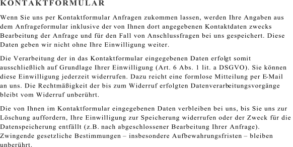 KONTAKTFORMULAR Wenn Sie uns per Kontaktformular Anfragen zukommen lassen, werden Ihre Angaben aus  dem Anfrageformular inklusive der  von Ihnen dort angegebenen Kontaktdaten zwecks  Bearbeitung der Anfrage und fr den Fall von Anschlussfragen bei uns gespeichert. Diese  Daten geben wir nicht ohne Ihre Einwilligung weiter. Die Verarbeitung der in das Kontaktformular eingegebenen Daten erfol gt somit  ausschlielich auf Grundlage Ihrer Einwilligung (Art. 6 Abs. 1 lit. a DSGVO). Sie knnen  diese Einwilligung jederzeit widerrufen. Dazu reicht eine formlose Mitteilung per E - Mail  an uns. Die Rechtmigkeit der bis zum Widerruf erfolgten Datenverarb eitungsvorgnge  bleibt vom Widerruf unberhrt. Die von Ihnen im Kontaktformular eingegebenen Daten verbleiben bei uns, bis Sie uns zur  Lschung auffordern, Ihre Einwilligung zur Speicherung widerrufen oder der Zweck fr die  Datenspeicherung entfllt (z.B.  nach abgeschlossener Bearbeitung Ihrer Anfrage).  Zwingende gesetzliche Bestimmungen   insbesondere Aufbewahrungsfristen   bleiben  unberhrt.