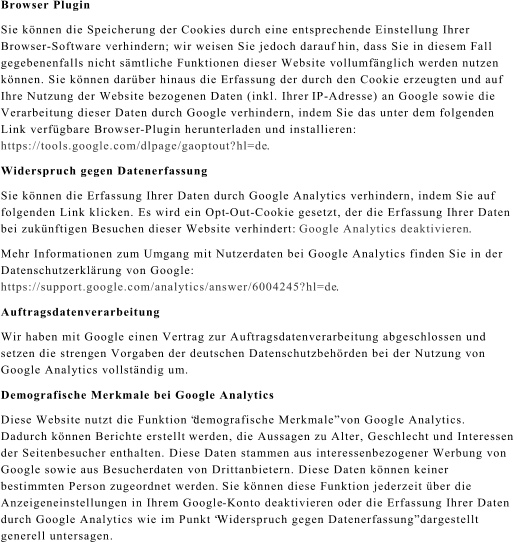 Browser Plugin Sie knnen die Speicherung der Cookies durch eine entsprechende Einstellung Ihrer  Browser - Software verhindern; wir weisen Sie jedoch darauf hin, dass Sie in diesem Fall  gegebenenfalls nicht smtliche Funktionen dieser Website vollumfnglich werden nutzen  knnen. Sie knnen darber hinaus die Erfassung der durch den Cookie erzeugten und auf  Ihre Nutzung der Website bezogenen Daten (inkl. Ihrer IP - Adresse) an Google sowie die  Verarbeitung dieser Daten durch Google verhindern, indem Sie das unter dem folgenden  Link verfgbare Browser - Plugin herunterladen und installieren:  https://tools.google.com/dlpage/gaoptout?hl=de . Widerspruch gegen Datenerfassung Sie knnen die Erfassung Ihrer Daten durch Google Analytics verhindern, indem Sie auf  folgenden Link klicken. Es wird ein Opt - Out - Cookie gesetzt, der die Erfassung Ihrer Daten bei zuknftigen Besuchen dieser Website verhindert:  Google Analytics deaktivieren . Mehr Informationen zum Umgang mit Nutzerdaten bei Google Analytics finden Sie in der  Datenschutzerklrung von Google:  https://support.google.com/analytics/answer/6004245?hl=de . Auftragsdatenverarbeitung Wir haben mit Google einen Vertrag zur Auftragsdatenverarbeitung abgeschlossen und  setzen die streng en Vorgaben der deutschen Datenschutzbehrden bei der Nutzung von  Google Analytics vollstndig um. Demografische Merkmale bei Google Analytics Diese Website nutzt die Funktion demografische Merkmale von Google Analytics.  Dadurch knnen Berichte erstellt  werden, die Aussagen zu Alter, Geschlecht und Interessen  der Seitenbesucher enthalten. Diese Daten stammen aus interessenbezogener Werbung von  Google sowie aus Besucherdaten von Drittanbietern. Diese Daten knnen keiner  bestimmten Person zugeordnet werden. Sie knnen diese Funktion jederzeit ber die  Anzeigeneinstellungen in Ihrem Google - Konto deaktivieren oder die Erfassung Ihrer Daten  durch Google Analytics wie im Punkt Widerspruch gegen Datenerfassung dargestellt  generell untersagen.