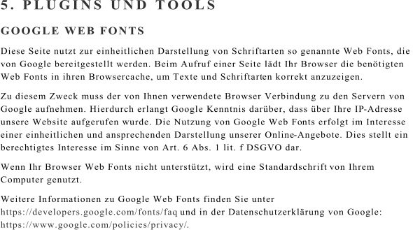 5. PLUGINS UND TOOLS GOOGLE WEB FONTS Diese Seite nutzt zur einheitlichen Darstellung von Schriftarten so genannte Web Fonts, die  von Google bereitgestellt werden. Beim Aufruf einer Seite ldt Ihr Browser die bentigten  Web Fonts in ihren Browsercache, um Texte und Schriftart en korrekt anzuzeigen. Zu diesem Zweck muss der von Ihnen verwendete Browser Verbindung zu den Servern von  Google aufnehmen. Hierdurch erlangt Google Kenntnis darber, dass ber Ihre IP - Adresse  unsere Website aufgerufen wurde. Die Nutzung von Google Web Fo nts erfolgt im Interesse  einer einheitlichen und ansprechenden Darstellung unserer Online - Angebote. Dies stellt ein  berechtigtes Interesse im Sinne von Art. 6 Abs. 1 lit. f DSGVO dar. Wenn Ihr Browser Web Fonts nicht untersttzt, wird eine Standardschrift  von Ihrem  Computer genutzt. Weitere Informationen zu Google Web Fonts finden Sie unter  https://developers.google.com/fonts/faq und in der Datenschutzerklrung von Google:  https://www.google.com/policies/privacy/ .