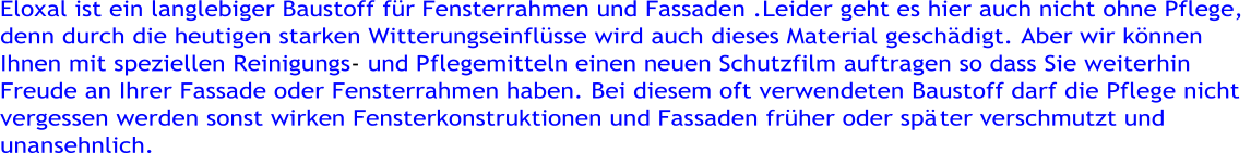 Eloxal ist ein langlebiger Baustoff fr Fensterrahmen und Fassaden .Leider geht es hier auch nicht ohne Pflege,  denn durch die heutigen starken Witterungseinflsse wird auch dieses Material geschdigt. Aber wir knnen  Ihnen mit speziellen Reinigungs - und P flegemitteln einen neuen Schutzfilm auftragen so dass Sie weiterhin  Freude an Ihrer Fassade oder Fensterrahmen haben. Bei diesem oft verwendeten Baustoff darf die Pflege nicht  vergessen werden sonst wirken Fensterkonstruktionen und Fassaden frher oder sp ter verschmutzt und  unansehnlich.