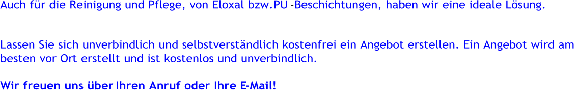 Auch fr die Reinigung und Pflege, von Eloxal bzw.PU    -       Beschichtungen, haben wir eine ideale Lsung.     Lassen Sie sich unverbindlich und selbstverstndlich kostenfrei ein Angebot erstellen. Ein Angebot wird am     besten vor Or    t erstellt und ist kostenlos und unverbindlich.     Wir freuen uns ber     Ihren Anruf oder Ihre E    -    Mail!