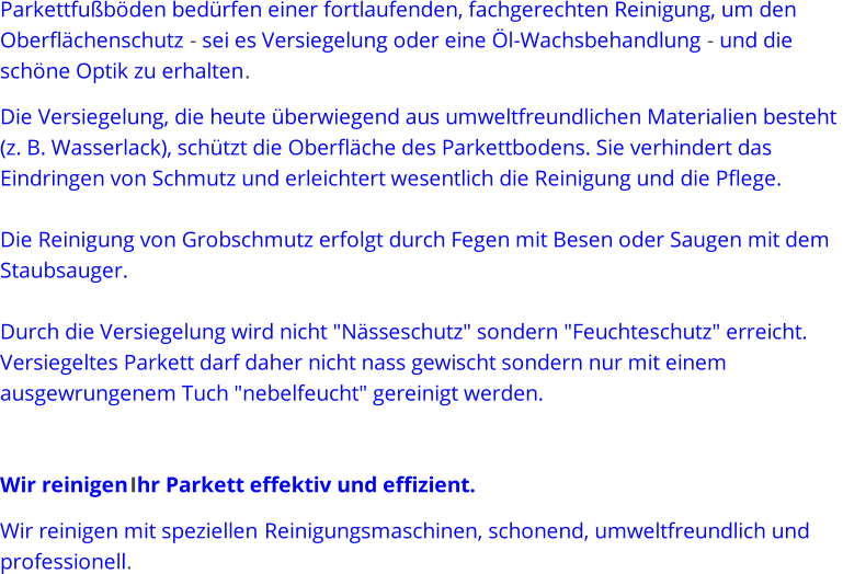 Parkettfubden bedrfen einer fortlaufenden, fachgerechten Reinigung, um den  Oberflchenschutz  - sei es Versiegelung oder eine l - Wachsbehandlung  - und die  schne Optik zu erhalten . Die Versiegelung, die heute berwiegend aus umweltfreundlichen Materialien besteht  (z. B. Wasserlack), schtzt die Oberflche des Parkettbodens. Sie verhindert das  Eindringen von Schmutz und erleichtert wesentlich die Reinigung und die Pflege.  Die Reinig ung von Grobschmutz erfolgt durch Fegen mit Besen oder Saugen mit dem  Staubsauger.  Durch die Versiegelung wird nicht "Nsseschutz" sondern "Feuchteschutz" erreicht.  Versiegeltes Parkett darf daher nicht nass gewischt sondern nur mit einem  ausgewrungenem  Tuch "nebelfeucht" gereinigt werden. Wir reinigen   Ihr Parkett effektiv und effizient. Wir reinigen mit speziellen R einigungsmaschinen, schonend, umweltfreundlich und  professionell .